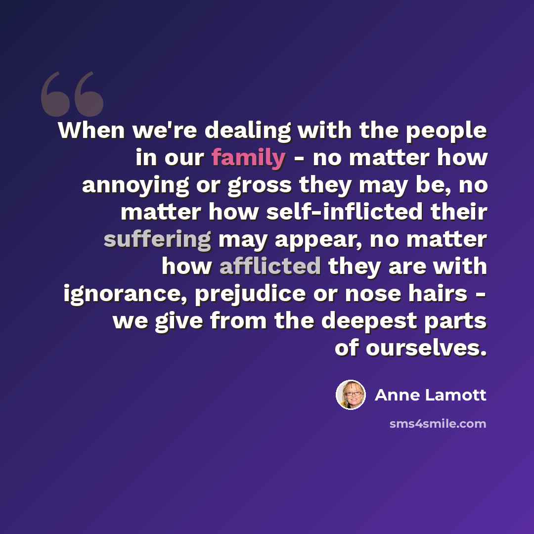 “When we're dealing with the people in our family - no matter how annoying or gross they may be, no matter how self-inflicted their suffering may appear, no matter how afflicted they are with ignorance, prejudice or nose hairs - we give from the deepest parts of ourselves.” quote by Anne Lamott