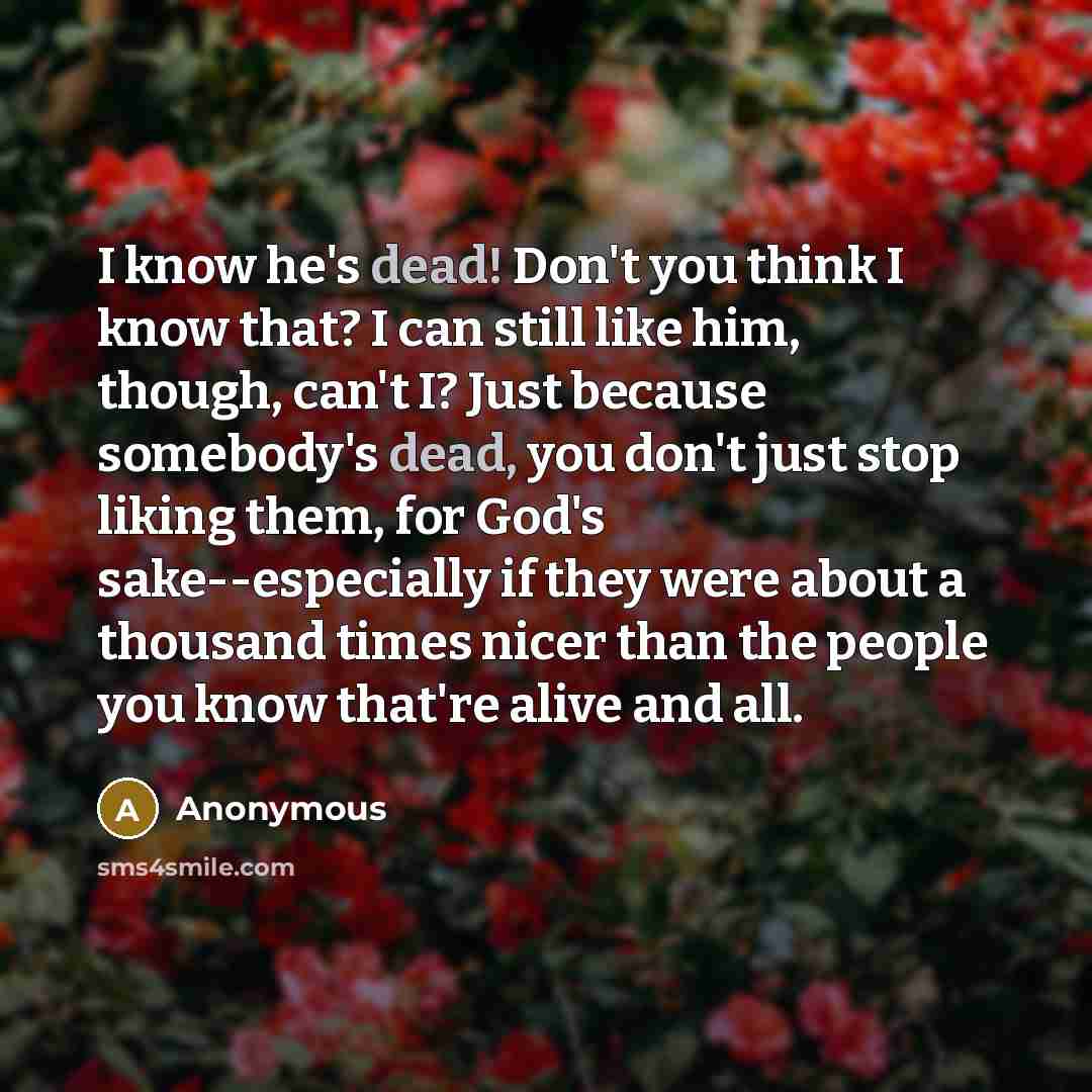 “I know he's dead! Don't you think I know that? I can still like him, though, can't I? Just because somebody's dead, you don't just stop liking them, for God's sake--especially if they were about a thousand times nicer than the people you know that're alive and all.” quote by Anonymous