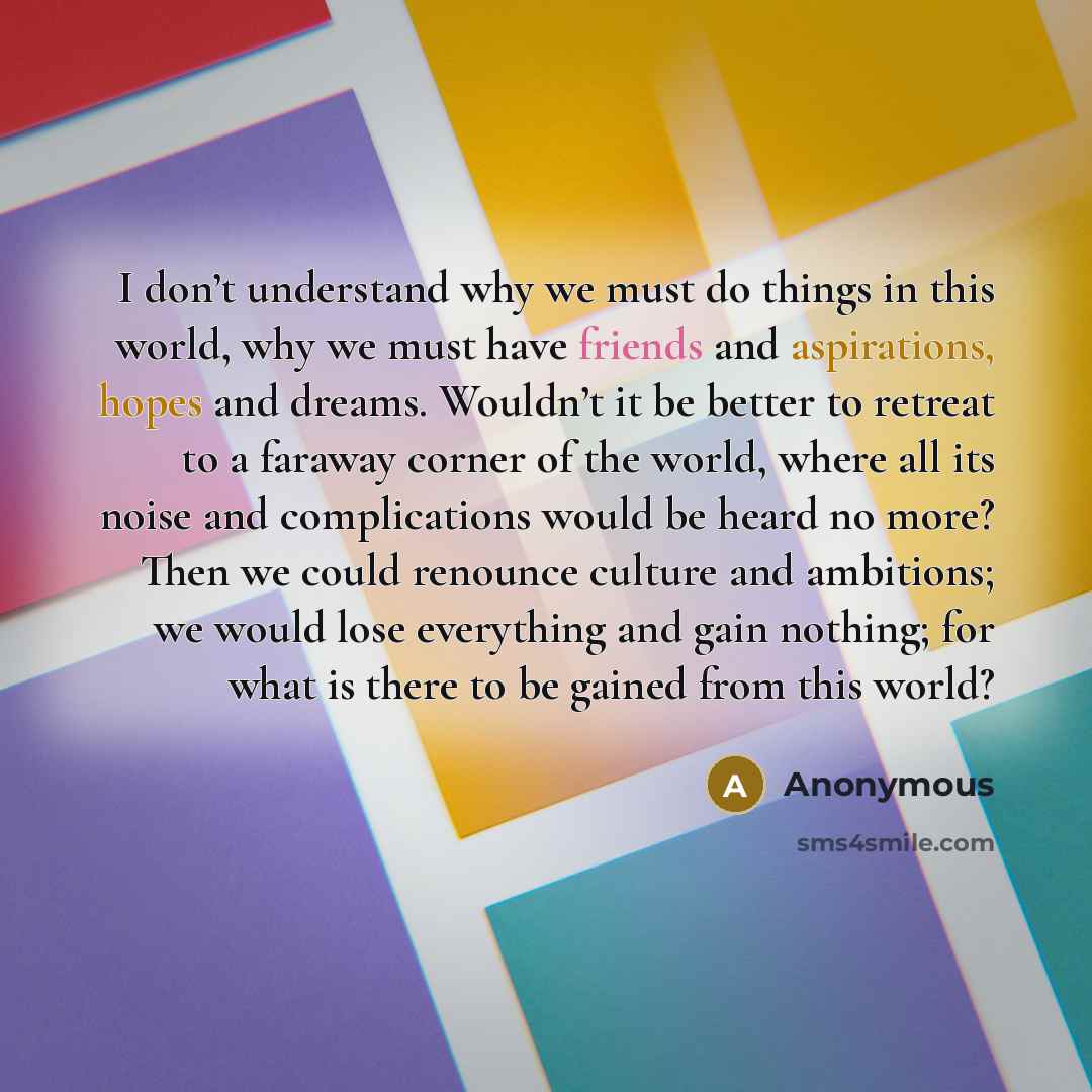 “I don’t understand why we must do things in this world, why we must have friends and aspirations, hopes and dreams. Wouldn’t it be better to retreat to a faraway corner of the world, where all its noise and complications would be heard no more? Then we could renounce culture and ambitions; we…” quote by Anonymous