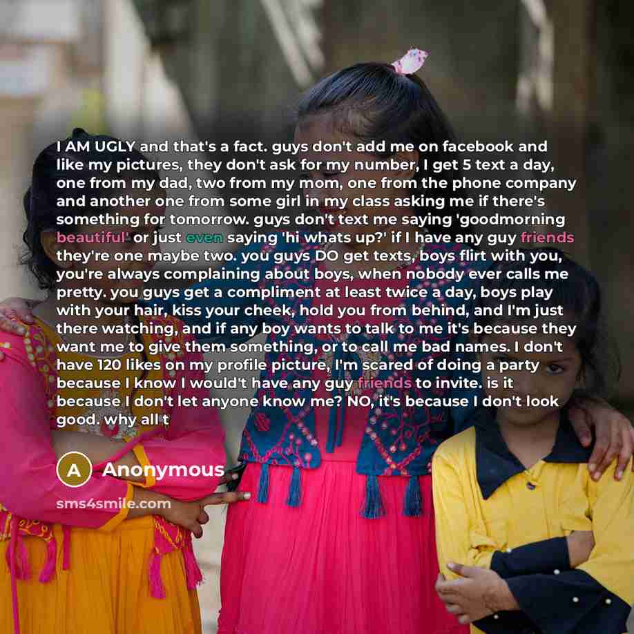 “I AM UGLY and that's a fact. guys don't add me on facebook and like my pictures, they don't ask for my number, I get 5 text a day, one from my dad, two from my mom, one from the phone company and another one from some girl in my class asking me if there's something for tomorrow. guys don't text me…” quote by Anonymous