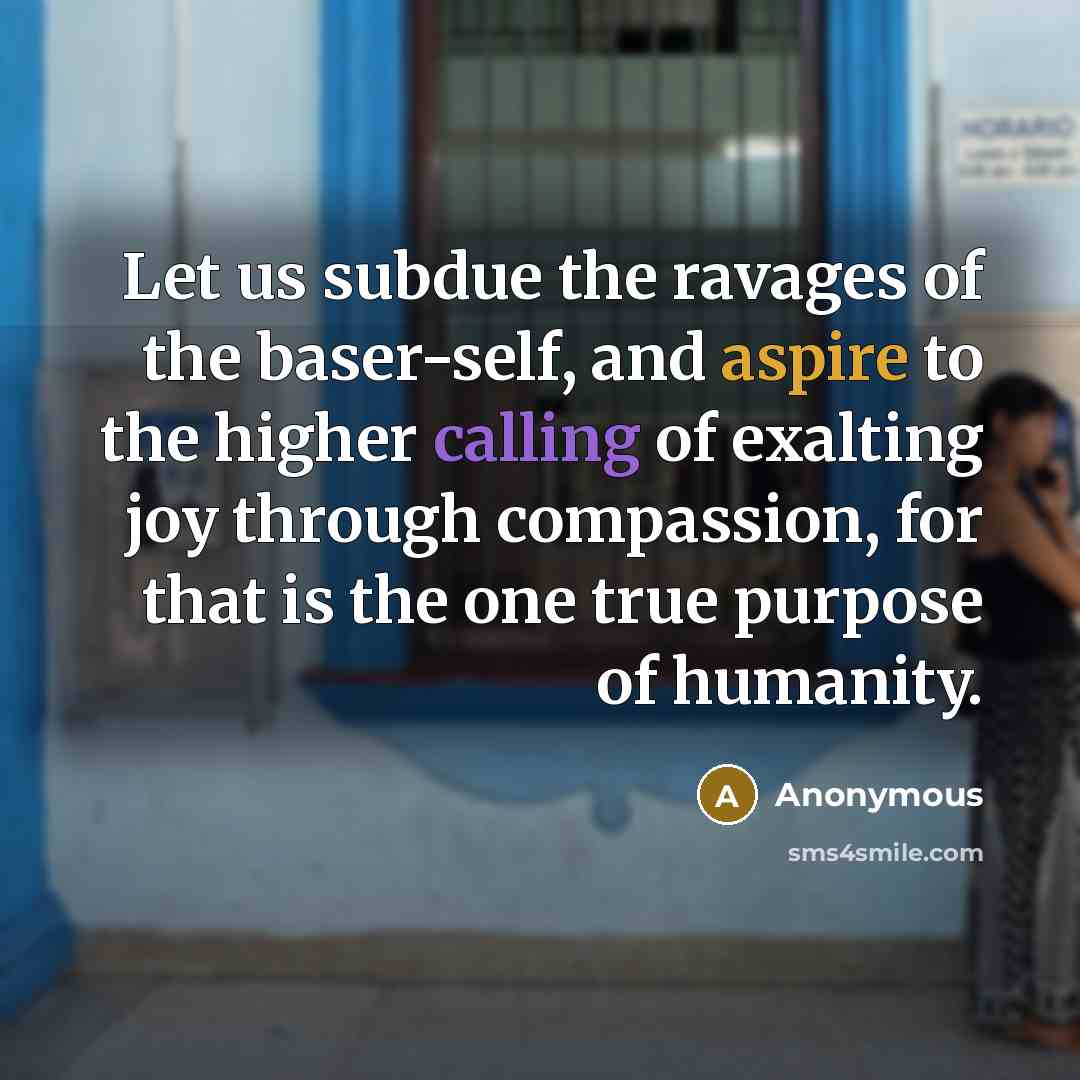 “Let us subdue the ravages of the baser-self, and aspire to the higher calling of exalting joy through compassion, for that is the one true purpose of humanity.” quote by Anonymous