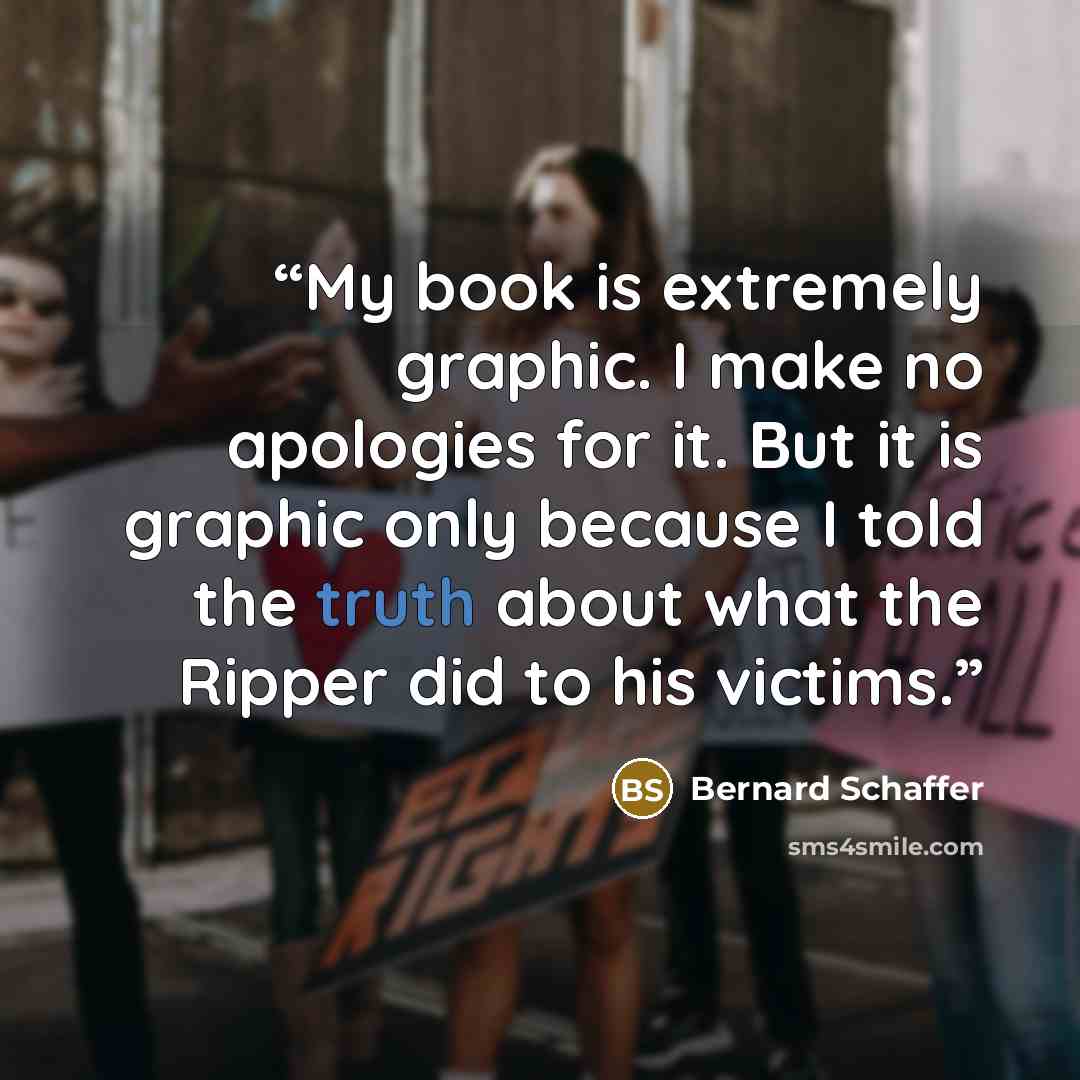 “My book is extremely graphic. I make no apologies for it. But it is graphic only because I told the truth about what the Ripper did to his victims.” quote by Bernard Schaffer