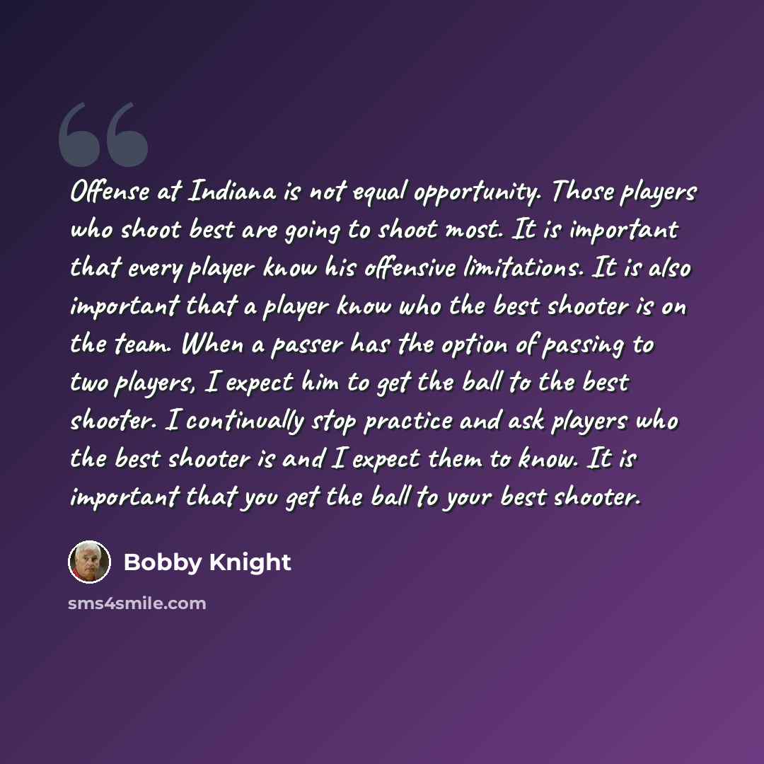 “Offense at Indiana is not equal opportunity. Those players who shoot best are going to shoot most. It is important that every player know his offensive limitations. It is also important that a player know who the best shooter is on the team. When a passer has the option of passing to two players…” quote by Bobby Knight