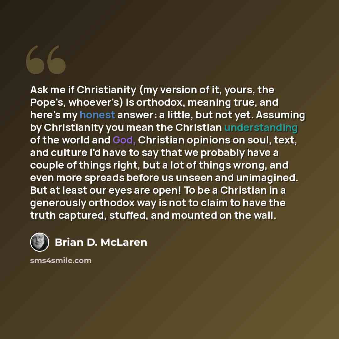 “Ask me if Christianity (my version of it, yours, the Pope's, whoever's) is orthodox, meaning true, and here's my honest answer: a little, but not yet. Assuming by Christianity you mean the Christian understanding of the world and God, Christian opinions on soul, text, and culture I'd have to say…” quote by Brian D. McLaren