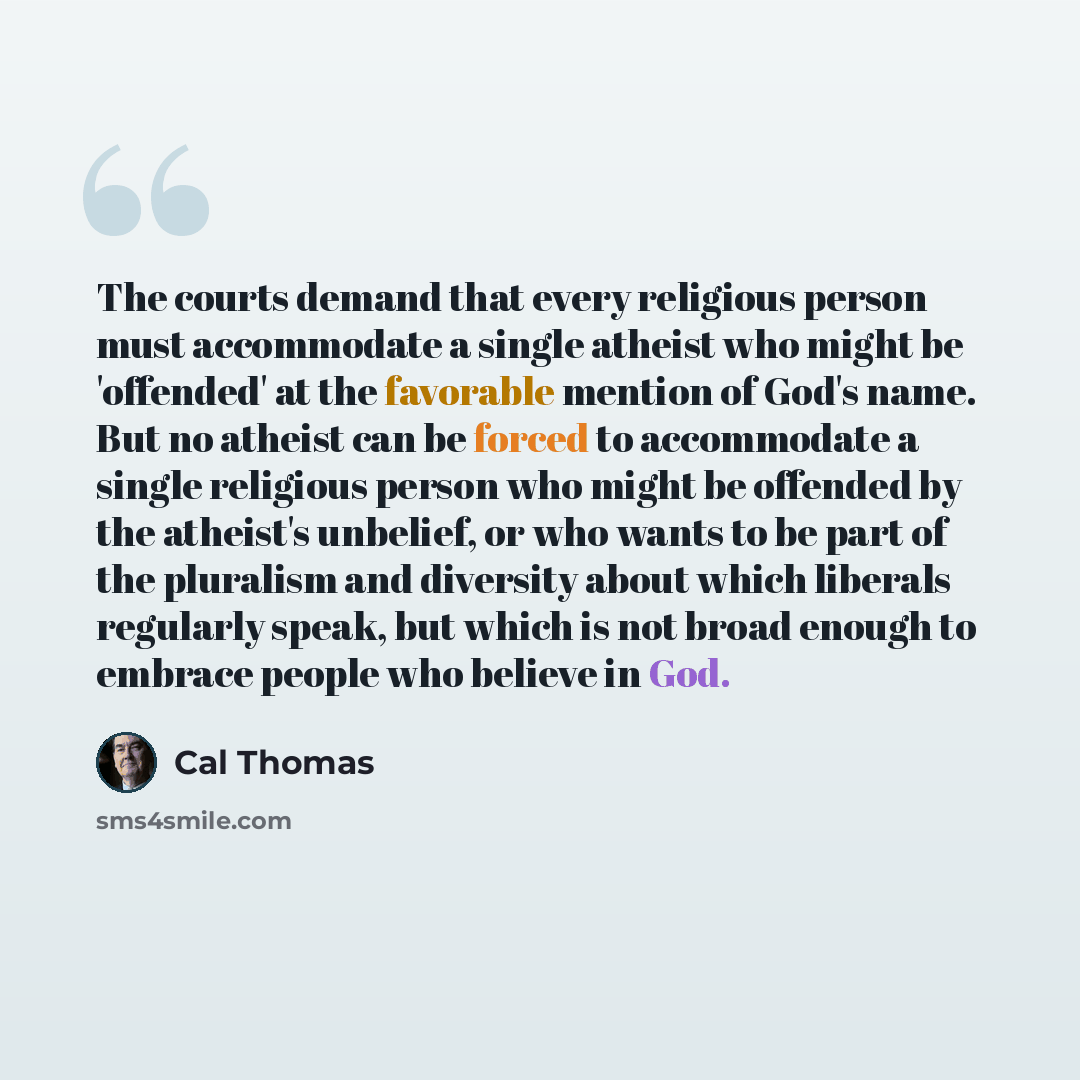 “The courts demand that every religious person must accommodate a single atheist who might be 'offended' at the favorable mention of God's name. But no atheist can be forced to accommodate a single religious person who might be offended by the atheist's unbelief, or who wants to be part of the…” quote by Cal Thomas