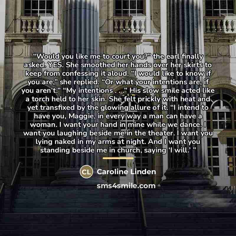 “Would you like me to court you?” the earl finally asked. YES. She smoothed her hands over her skirts to keep from confessing it aloud. “I would like to know if you are,” she replied. “Or what your intentions are, if you aren’t.” “My intentions . . .” His slow smile acted like a torch held to her…” quote by Caroline Linden