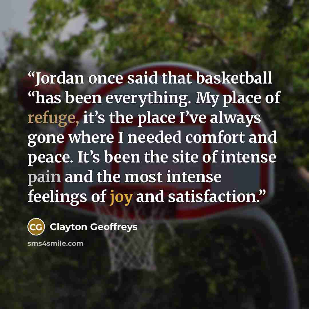 “Jordan once said that basketball “has been everything. My place of refuge, it’s the place I’ve always gone where I needed comfort and peace. It’s been the site of intense pain and the most intense feelings of joy and satisfaction.” quote by Clayton Geoffreys