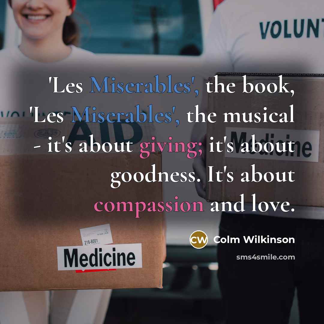 “'Les Miserables', the book, 'Les Miserables', the musical - it's about giving; it's about goodness. It's about compassion and love.” quote by Colm Wilkinson