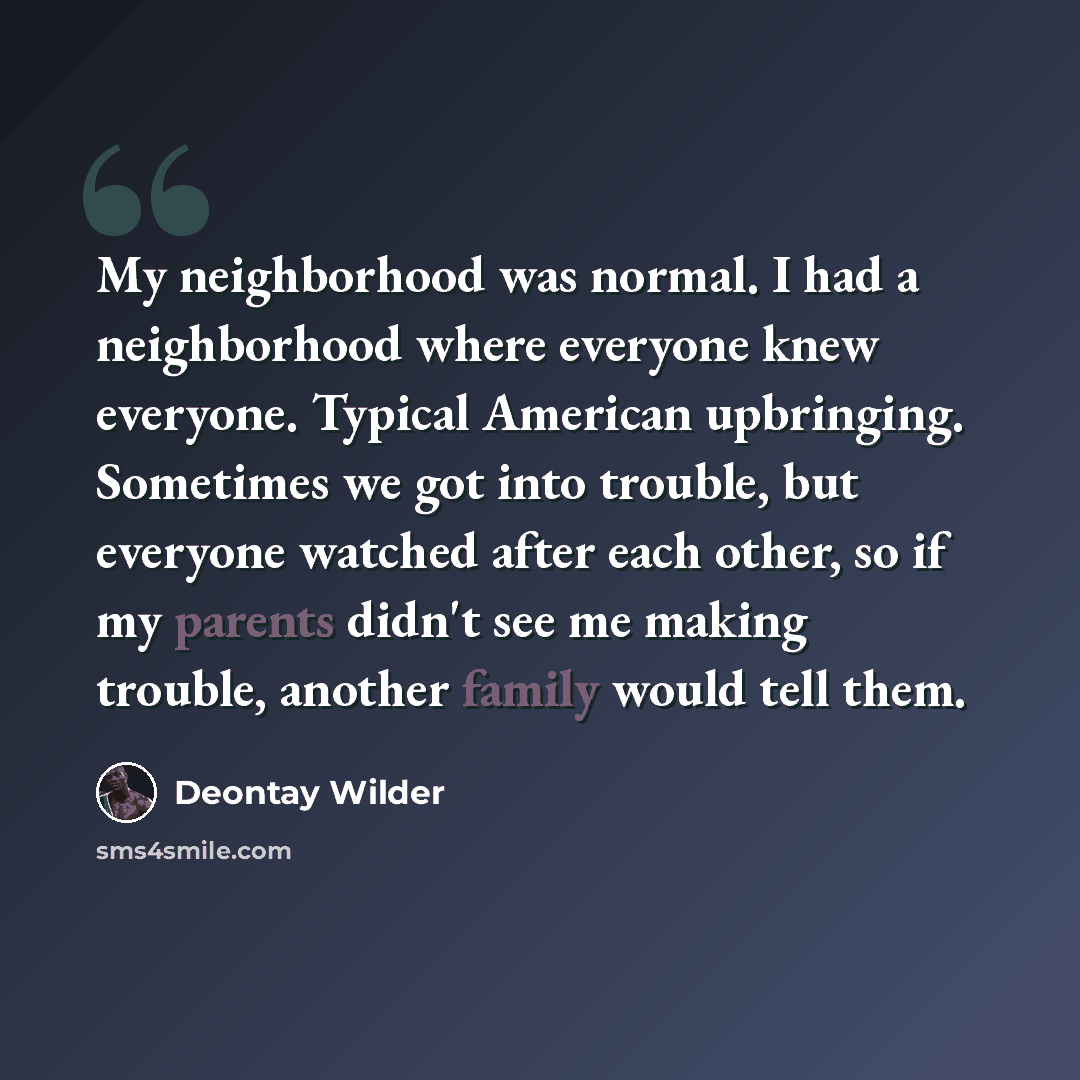 “My neighborhood was normal. I had a neighborhood where everyone knew everyone. Typical American upbringing. Sometimes we got into trouble, but everyone watched after each other, so if my parents didn't see me making trouble, another family would tell them.” quote by Deontay Wilder