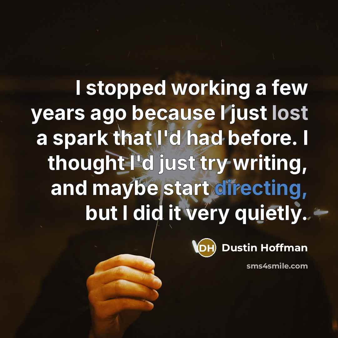 “I stopped working a few years ago because I just lost a spark that I'd had before. I thought I'd just try writing, and maybe start directing, but I did it very quietly.” quote by Dustin Hoffman