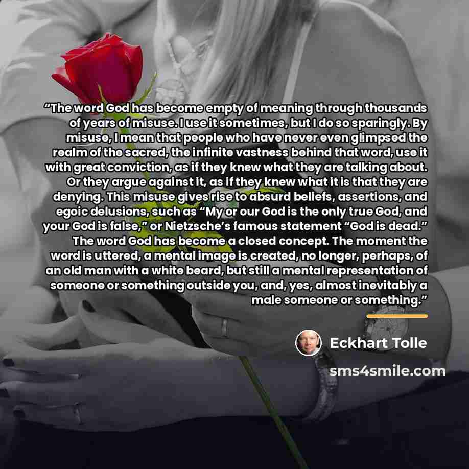 “The word God has become empty of meaning through thousands of years of misuse. I use it sometimes, but I do so sparingly. By misuse, I mean that people who have never even glimpsed the realm of the sacred, the infinite vastness behind that word, use it with great conviction, as if they knew what…” quote by Eckhart Tolle