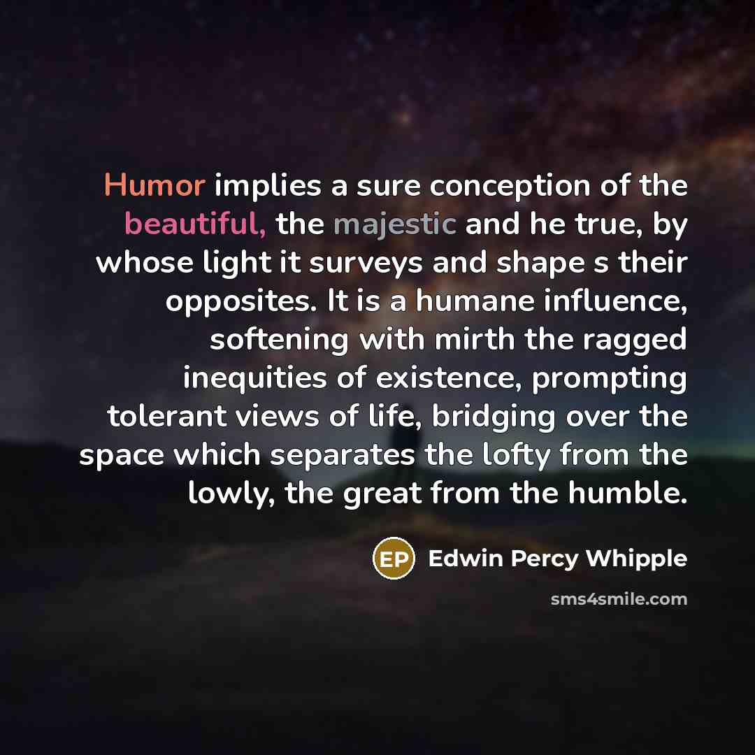 “Humor implies a sure conception of the beautiful, the majestic and he true, by whose light it surveys and shape s their opposites. It is a humane influence, softening with mirth the ragged inequities of existence, prompting tolerant views of life, bridging over the space which separates the lofty…” quote by Edwin Percy Whipple