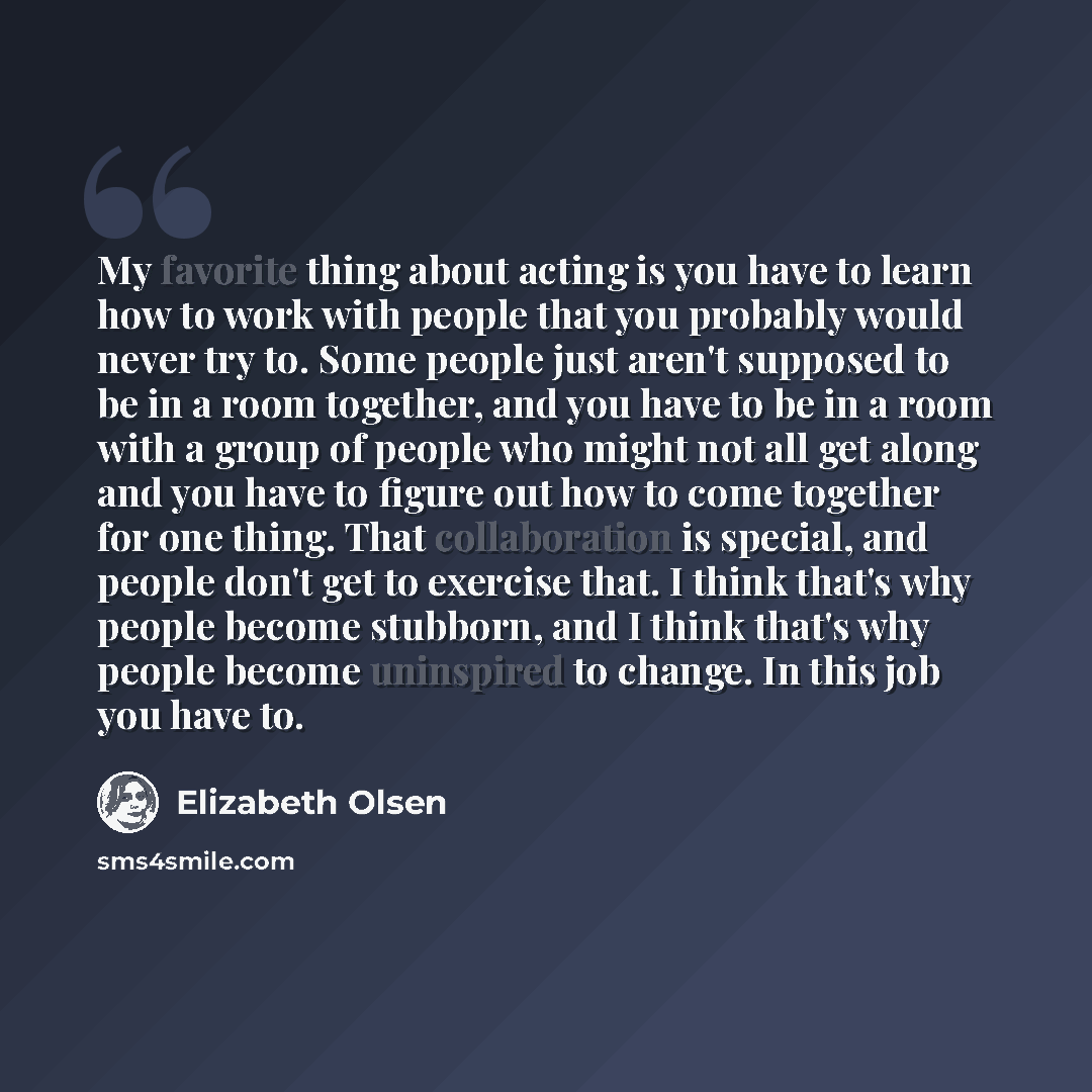 “My favorite thing about acting is you have to learn how to work with people that you probably would never try to. Some people just aren't supposed to be in a room together, and you have to be in a room with a group of people who might not all get along and you have to figure out how to come…” quote by Elizabeth Olsen