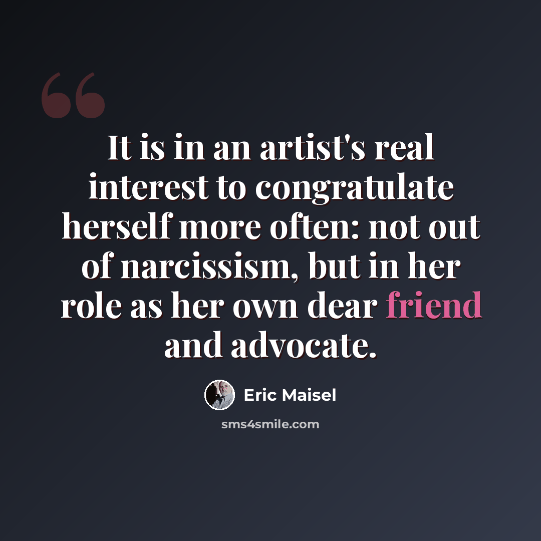 “It is in an artist's real interest to congratulate herself more often: not out of narcissism, but in her role as her own dear friend and advocate.” quote by Eric Maisel
