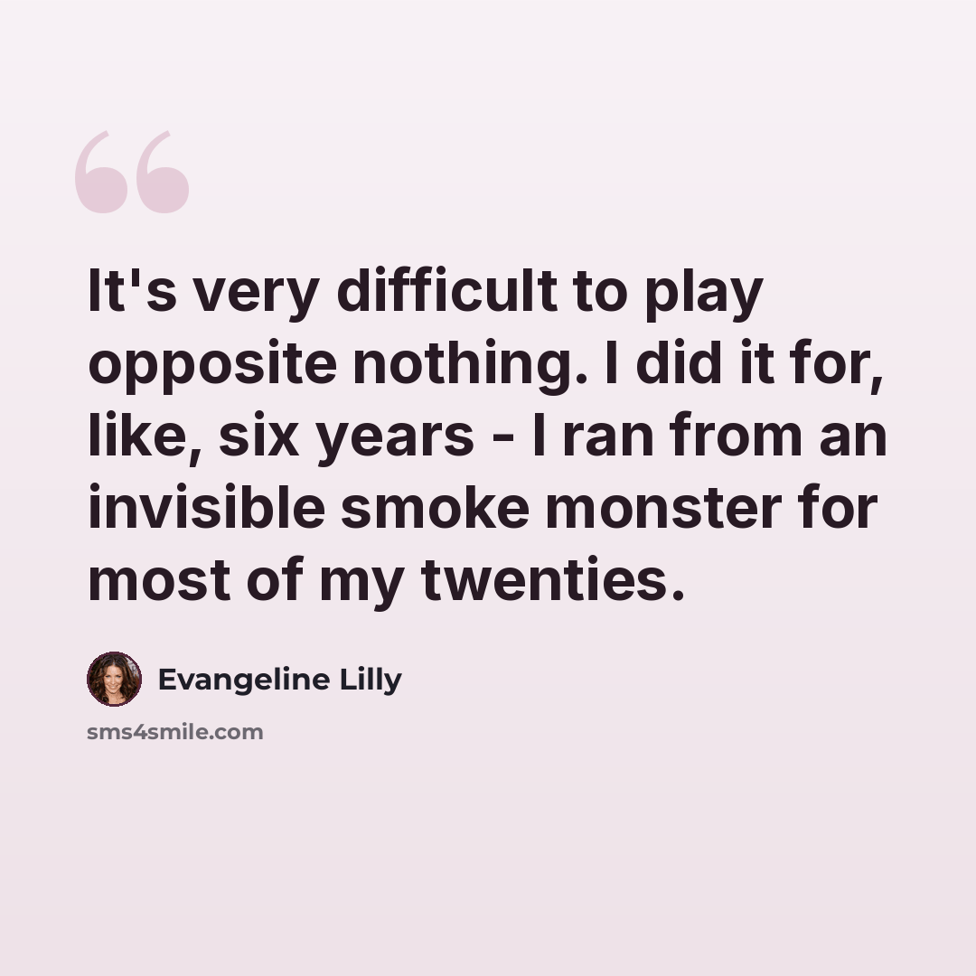 “It's very difficult to play opposite nothing. I did it for, like, six years - I ran from an invisible smoke monster for most of my twenties.” quote by Evangeline Lilly