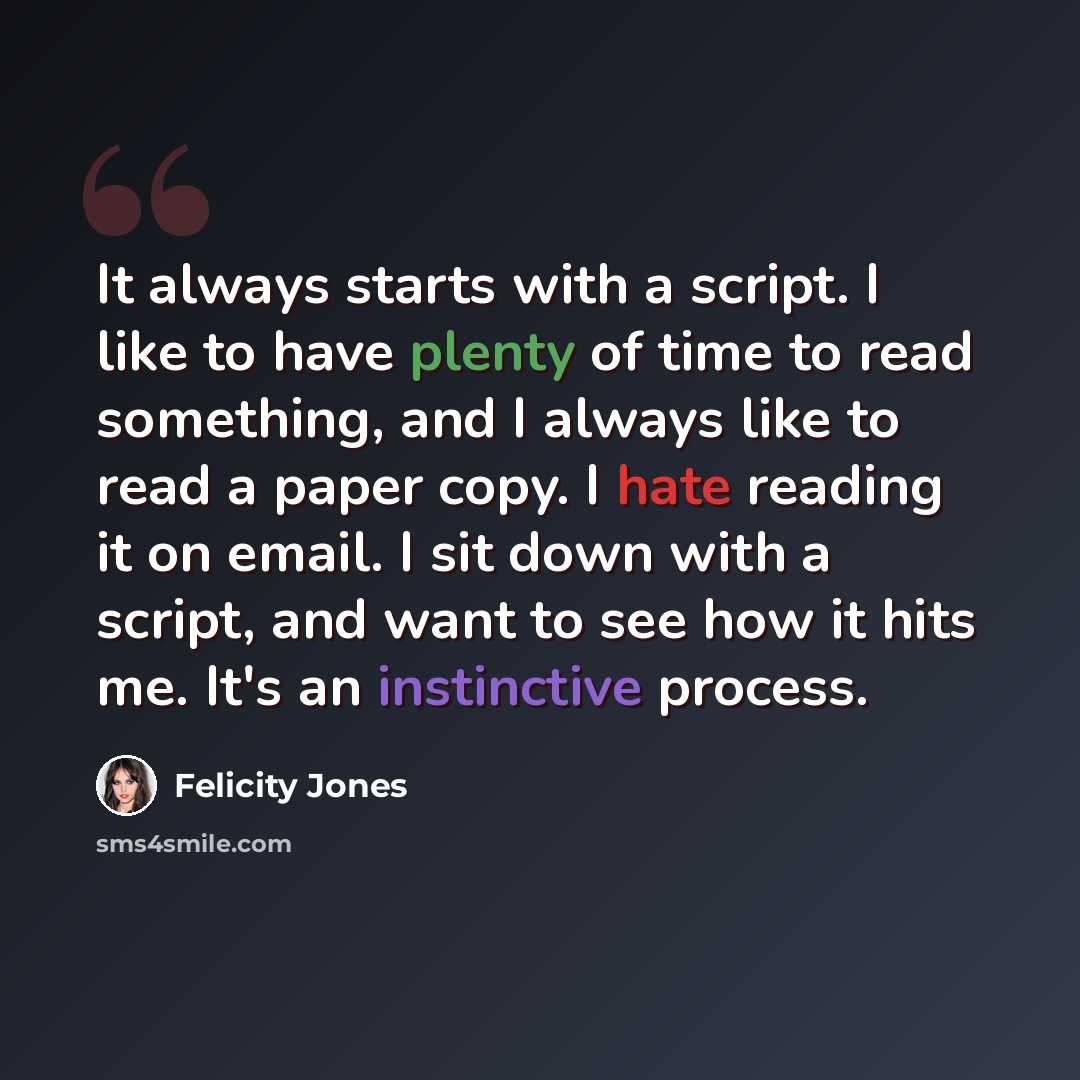 “It always starts with a script. I like to have plenty of time to read something, and I always like to read a paper copy. I hate reading it on email. I sit down with a script, and want to see how it hits me. It's an instinctive process.” quote by Felicity Jones