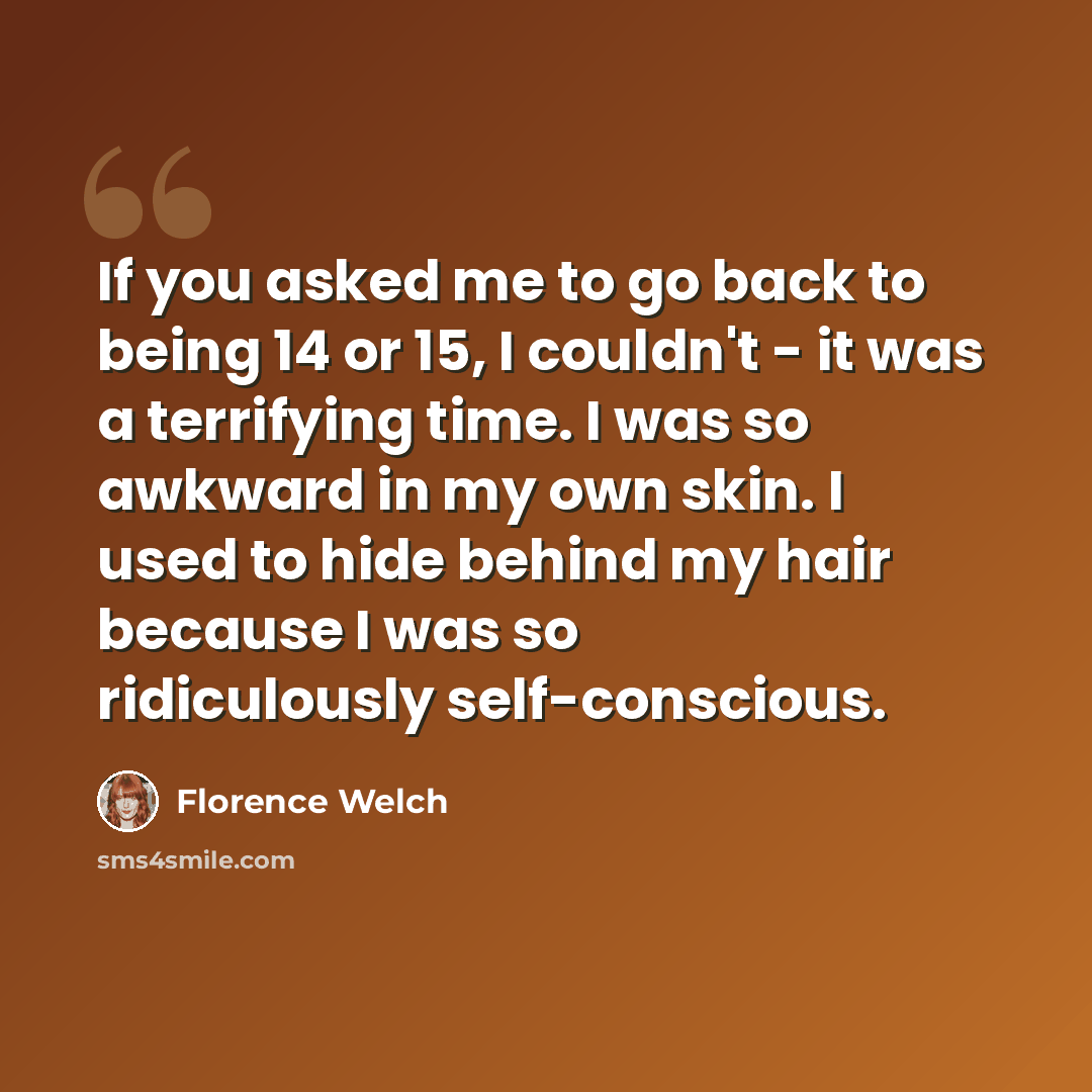 “If you asked me to go back to being 14 or 15, I couldn't - it was a terrifying time. I was so awkward in my own skin. I used to hide behind my hair because I was so ridiculously self-conscious.” quote by Florence Welch