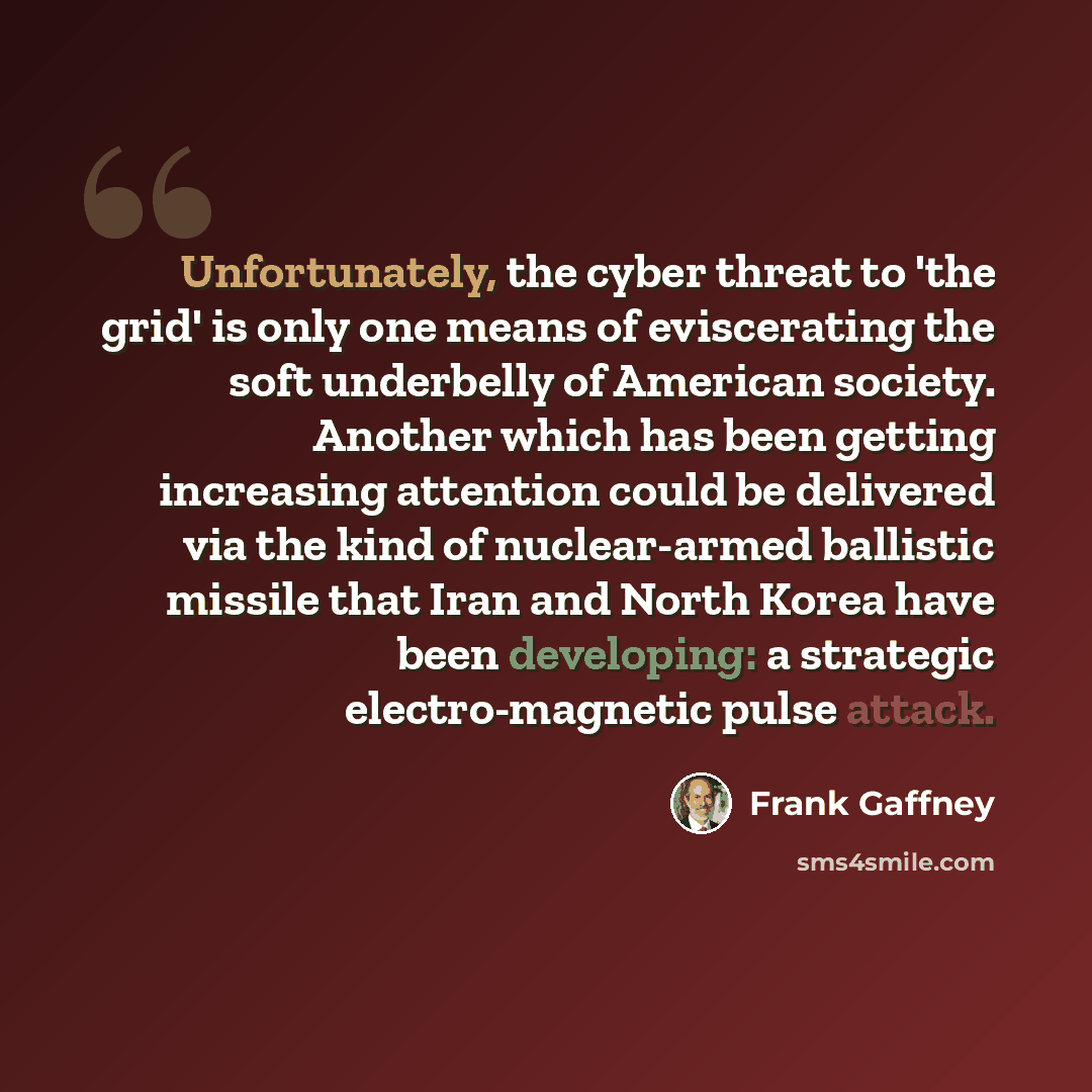 “Unfortunately, the cyber threat to 'the grid' is only one means of eviscerating the soft underbelly of American society. Another which has been getting increasing attention could be delivered via the kind of nuclear-armed ballistic missile that Iran and North Korea have been developing: a…” quote by Frank Gaffney