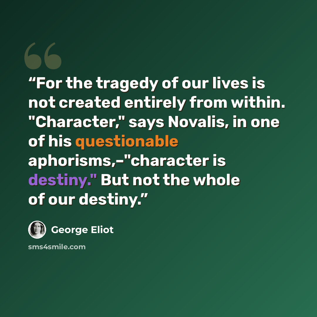 “For the tragedy of our lives is not created entirely from within. "Character," says Novalis, in one of his questionable aphorisms,–"character is destiny." But not the whole of our destiny.” quote by George Eliot