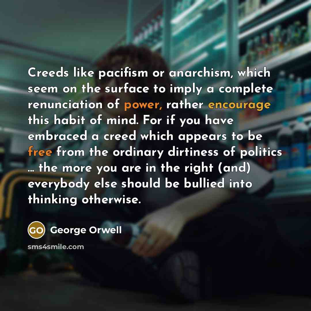 “Creeds like pacifism or anarchism, which seem on the surface to imply a complete renunciation of power, rather encourage this habit of mind. For if you have embraced a creed which appears to be free from the ordinary dirtiness of politics ... the more you are in the right (and) everybody else…” quote by George Orwell