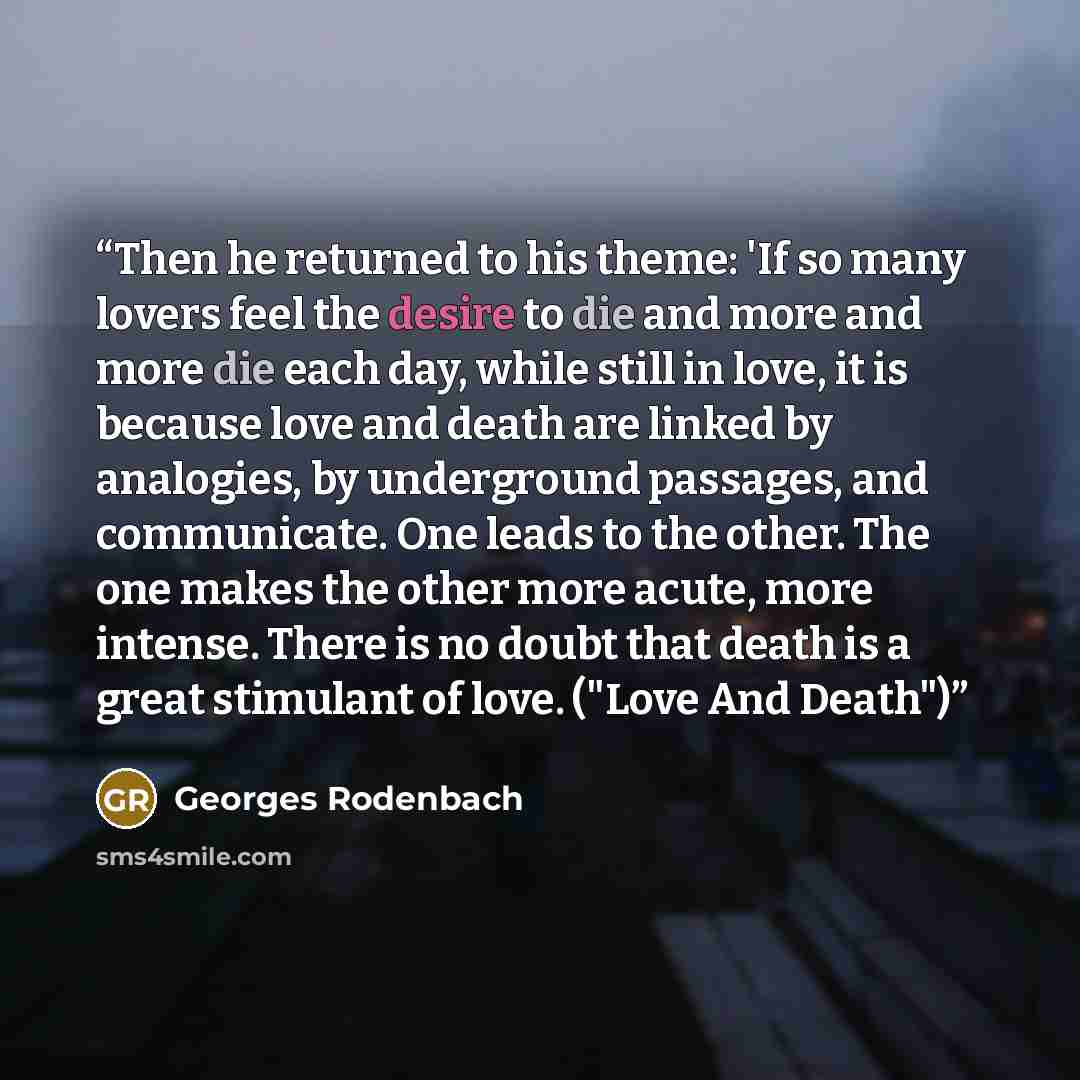 “Then he returned to his theme: 'If so many lovers feel the desire to die and more and more die each day, while still in love, it is because love and death are linked by analogies, by underground passages, and communicate. One leads to the other. The one makes the other more acute, more intense…” quote by Georges Rodenbach