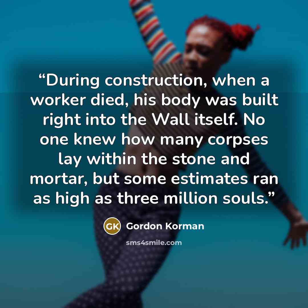“During construction, when a worker died, his body was built right into the Wall itself. No one knew how many corpses lay within the stone and mortar, but some estimates ran as high as three million souls.” quote by Gordon Korman