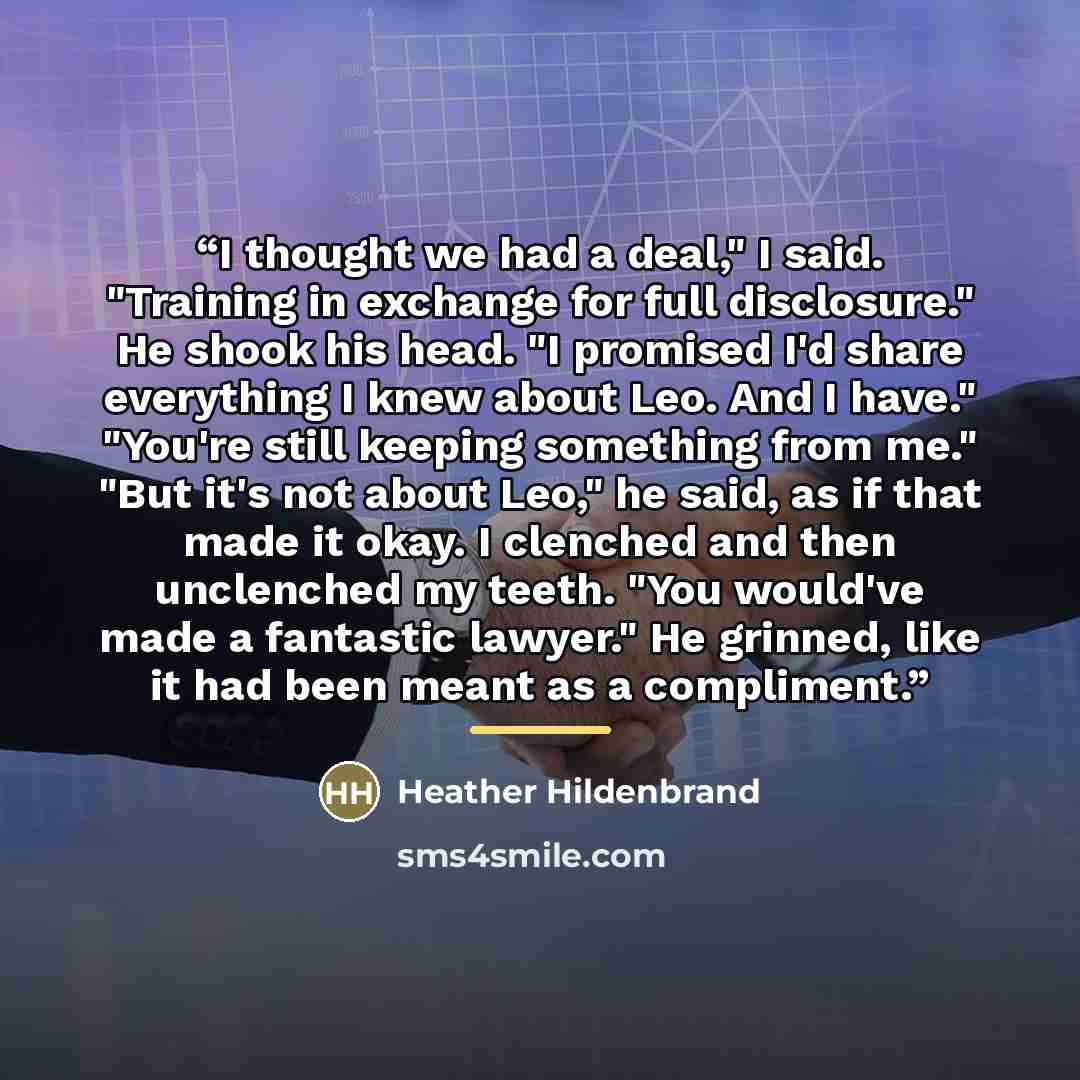 “I thought we had a deal," I said. "Training in exchange for full disclosure." He shook his head. "I promised I'd share everything I knew about Leo. And I have." "You're still keeping something from me." "But it's not about Leo," he said, as if that made it okay. I clenched and then unclenched my…” quote by Heather Hildenbrand