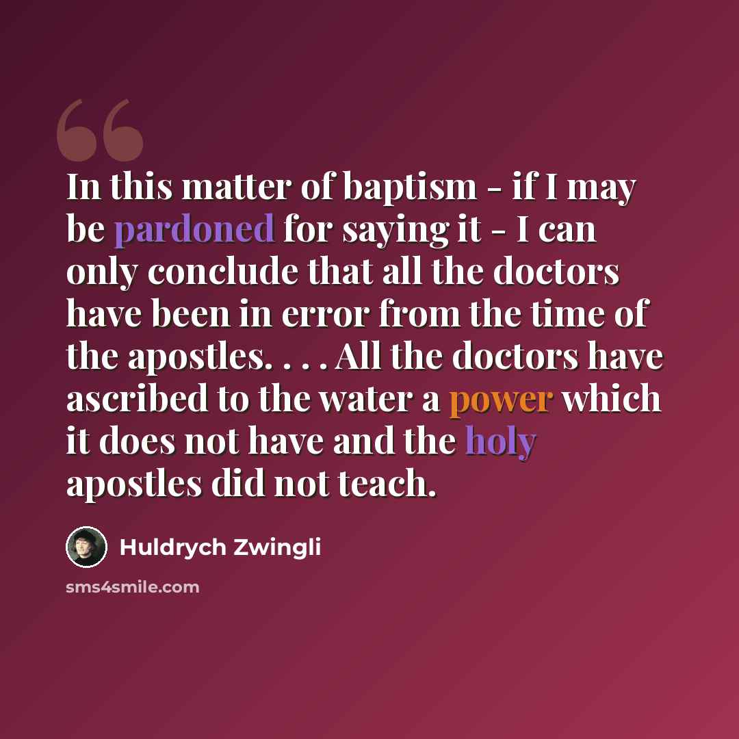 “In this matter of baptism - if I may be pardoned for saying it - I can only conclude that all the doctors have been in error from the time of the apostles. . . . All the doctors have ascribed to the water a power which it does not have and the holy apostles did not teach.” quote by Huldrych Zwingli