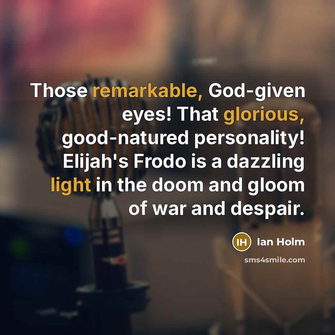 “Those remarkable, God-given eyes! That glorious, good-natured personality! Elijah's Frodo is a dazzling light in the doom and gloom of war and despair.” quote by Ian Holm