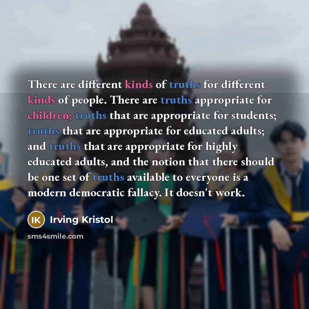 “There are different kinds of truths for different kinds of people. There are truths appropriate for children; truths that are appropriate for students; truths that are appropriate for educated adults; and truths that are appropriate for highly educated adults, and the notion that there should be…” quote by Irving Kristol
