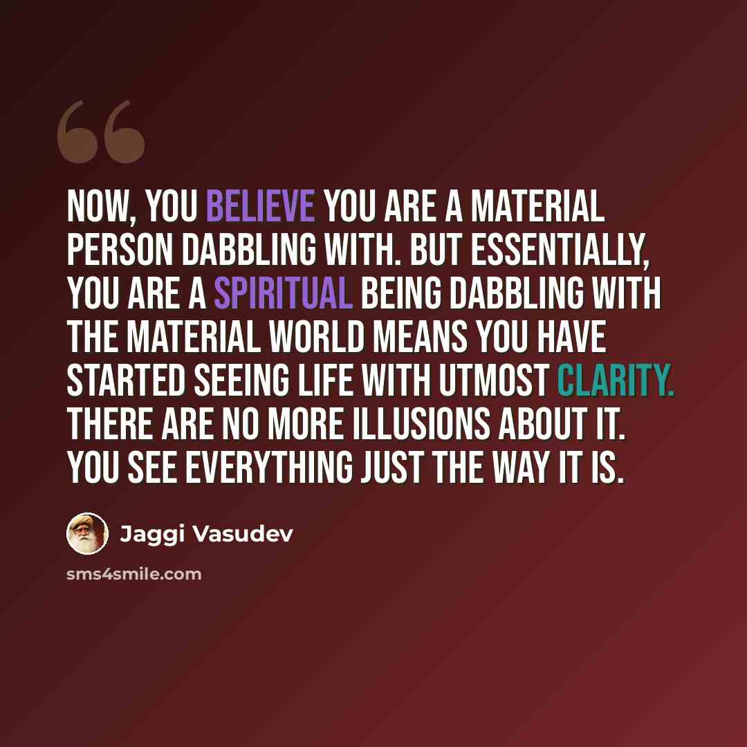 “Now, you believe you are a material person dabbling with. But essentially, you are a spiritual being dabbling with the material world means you have started seeing life with utmost clarity. There are no more illusions about it. You see everything just the way it is.” quote by Jaggi Vasudev