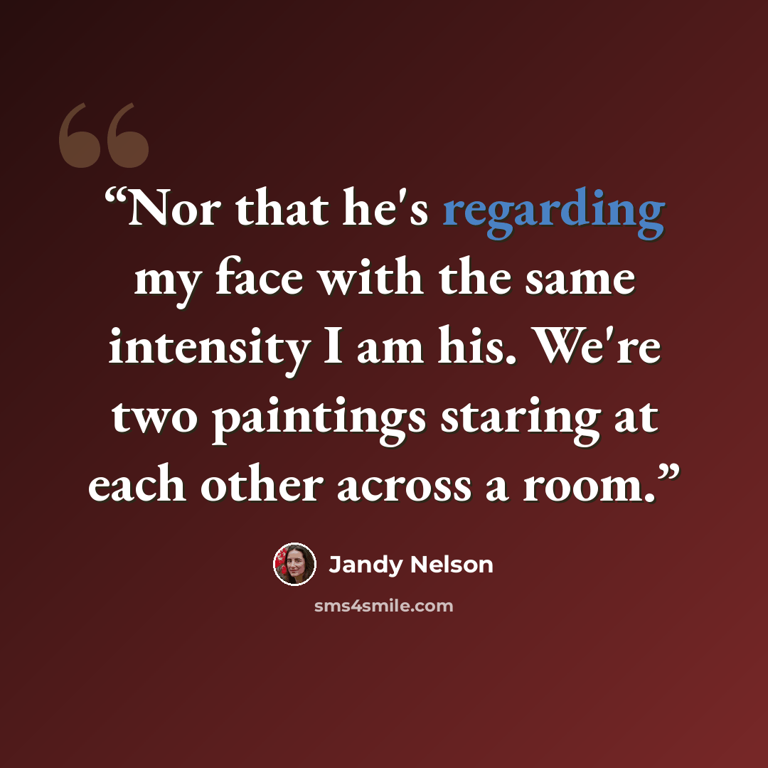 “Nor that he's regarding my face with the same intensity I am his. We're two paintings staring at each other across a room.” quote by Jandy Nelson