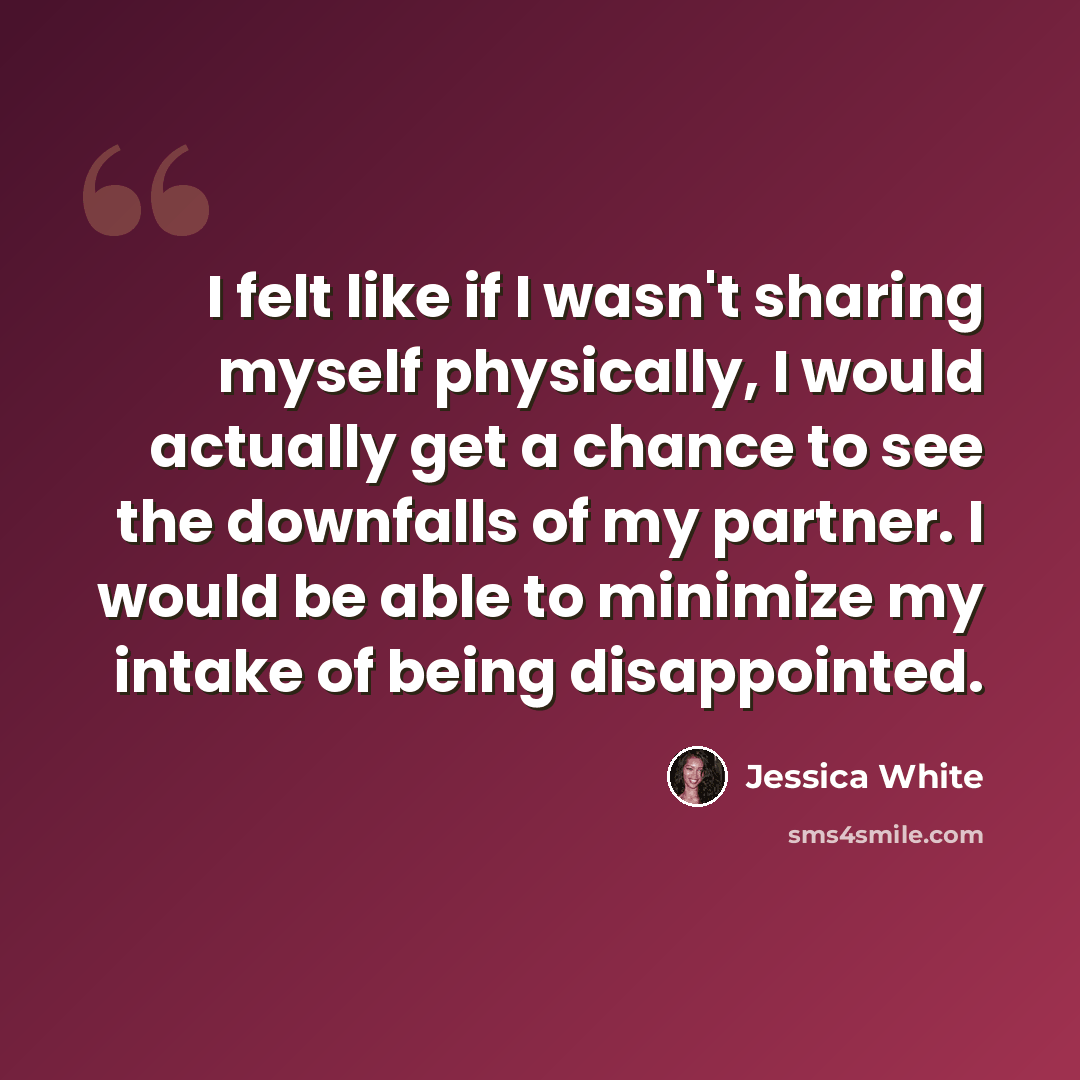 “I felt like if I wasn't sharing myself physically, I would actually get a chance to see the downfalls of my partner. I would be able to minimize my intake of being disappointed.” quote by Jessica White