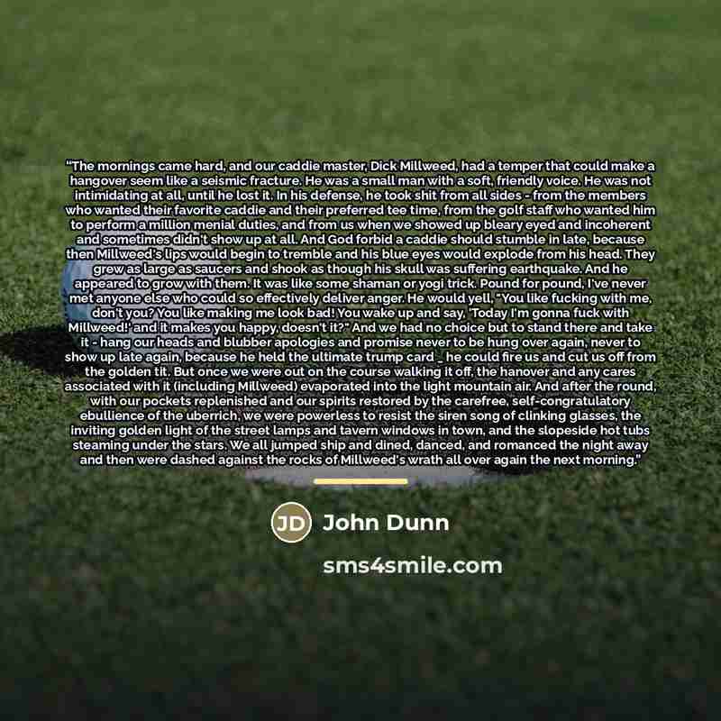 “The mornings came hard, and our caddie master, Dick Millweed, had a temper that could make a hangover seem like a seismic fracture. He was a small man with a soft, friendly voice. He was not intimidating at all, until he lost it. In his defense, he took shit from all sides - from the members who…” quote by John Dunn