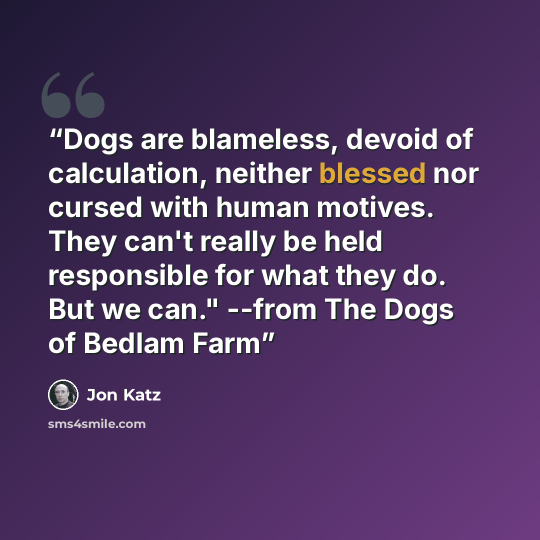 “Dogs are blameless, devoid of calculation, neither blessed nor cursed with human motives. They can't really be held responsible for what they do. But we can." --from The Dogs of Bedlam Farm” quote by Jon Katz