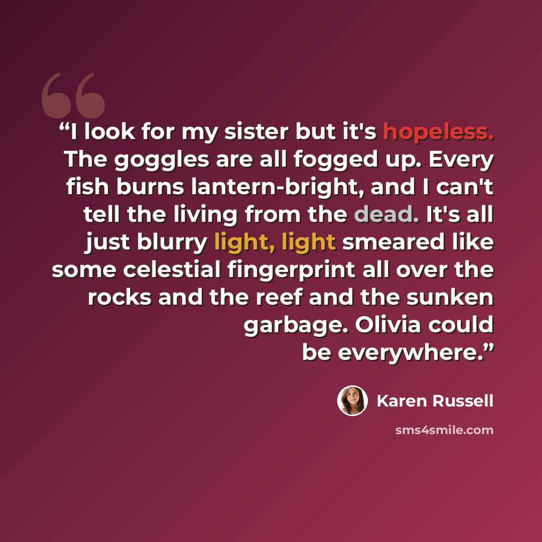 “I look for my sister but it's hopeless. The goggles are all fogged up. Every fish burns lantern-bright, and I can't tell the living from the dead. It's all just blurry light, light smeared like some celestial fingerprint all over the rocks and the reef and the sunken garbage. Olivia could be…” quote by Karen Russell
