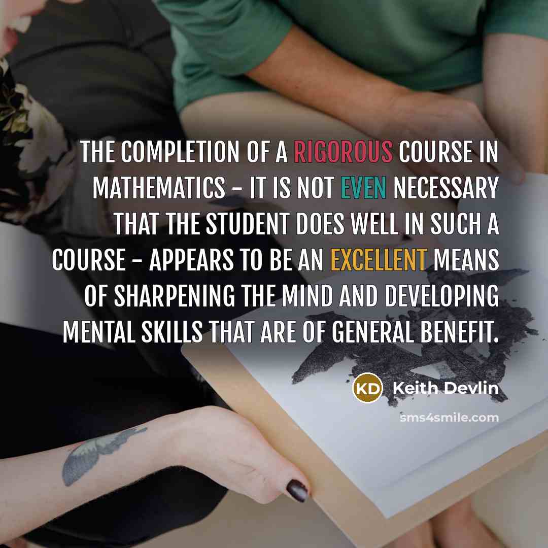 “The completion of a rigorous course in mathematics - it is not even necessary that the student does well in such a course - appears to be an excellent means of sharpening the mind and developing mental skills that are of general benefit.” quote by Keith Devlin