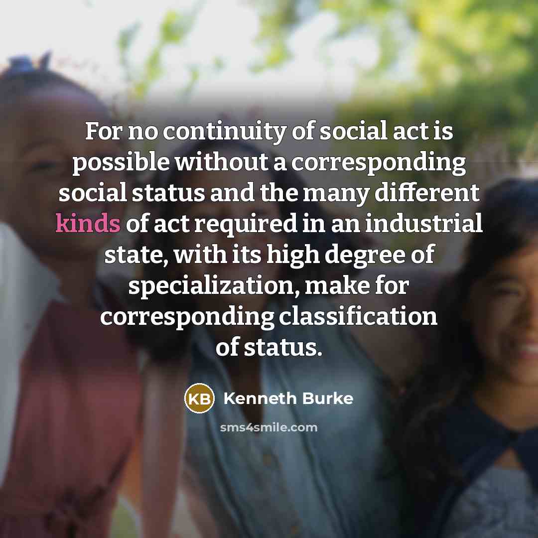 “For no continuity of social act is possible without a corresponding social status and the many different kinds of act required in an industrial state, with its high degree of specialization, make for corresponding classification of status.” quote by Kenneth Burke