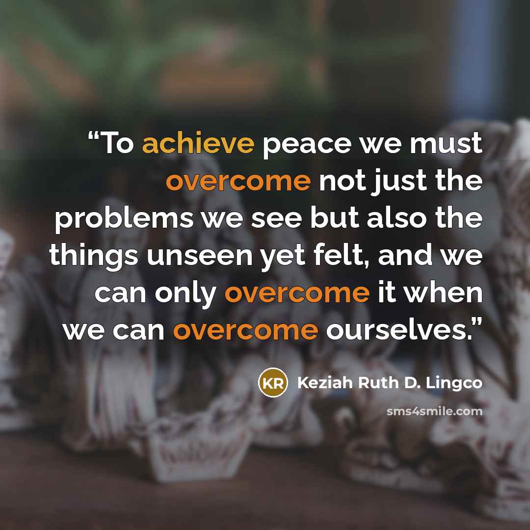 “To achieve peace we must overcome not just the problems we see but also the things unseen yet felt, and we can only overcome it when we can overcome ourselves.” quote by Keziah Ruth D. Lingco