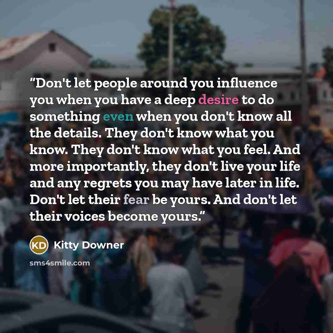 “Don't let people around you influence you when you have a deep desire to do something even when you don't know all the details. They don't know what you know. They don't know what you feel. And more importantly, they don't live your life and any regrets you may have later in life. Don't let their…” quote by Kitty Downer