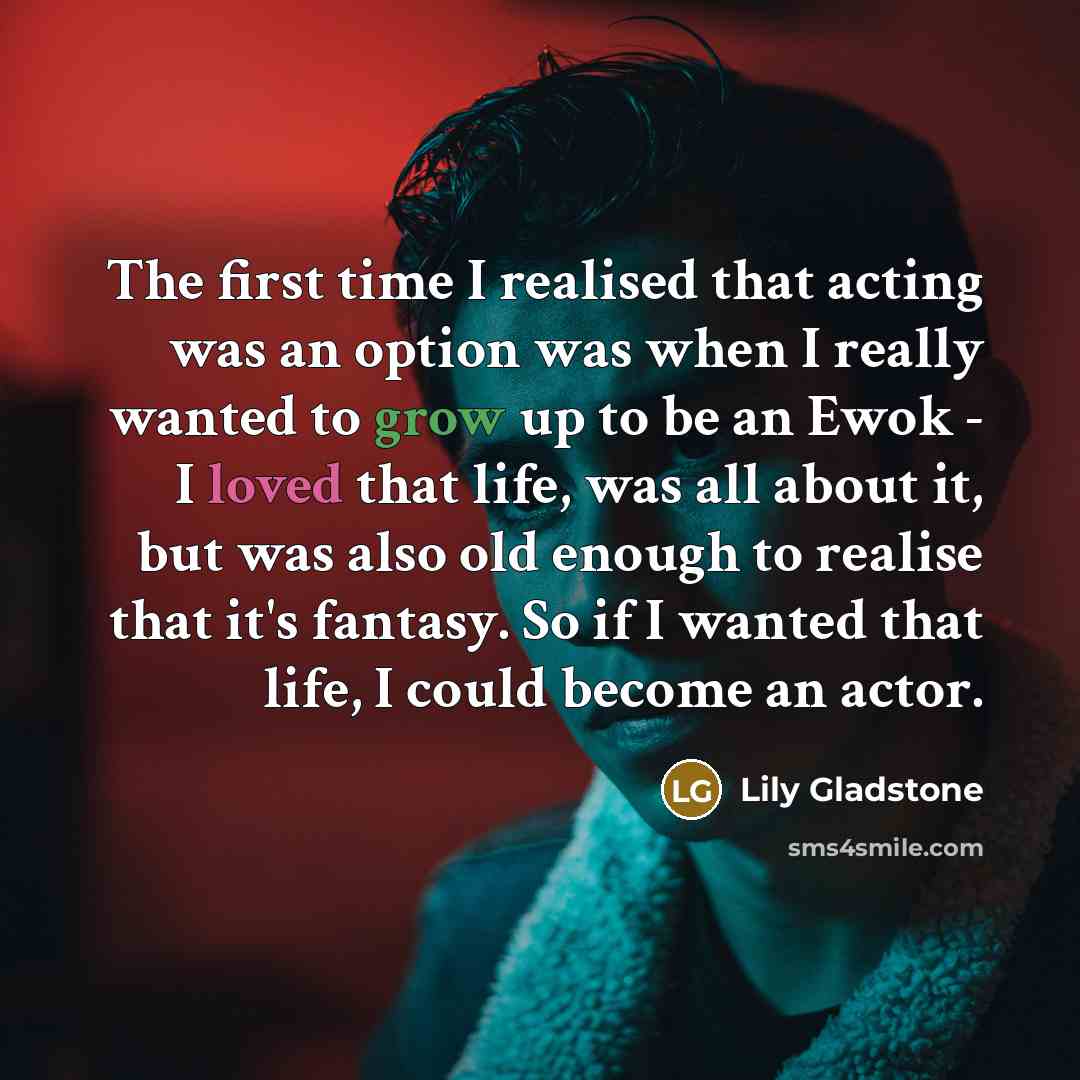 “The first time I realised that acting was an option was when I really wanted to grow up to be an Ewok - I loved that life, was all about it, but was also old enough to realise that it's fantasy. So if I wanted that life, I could become an actor.” quote by Lily Gladstone
