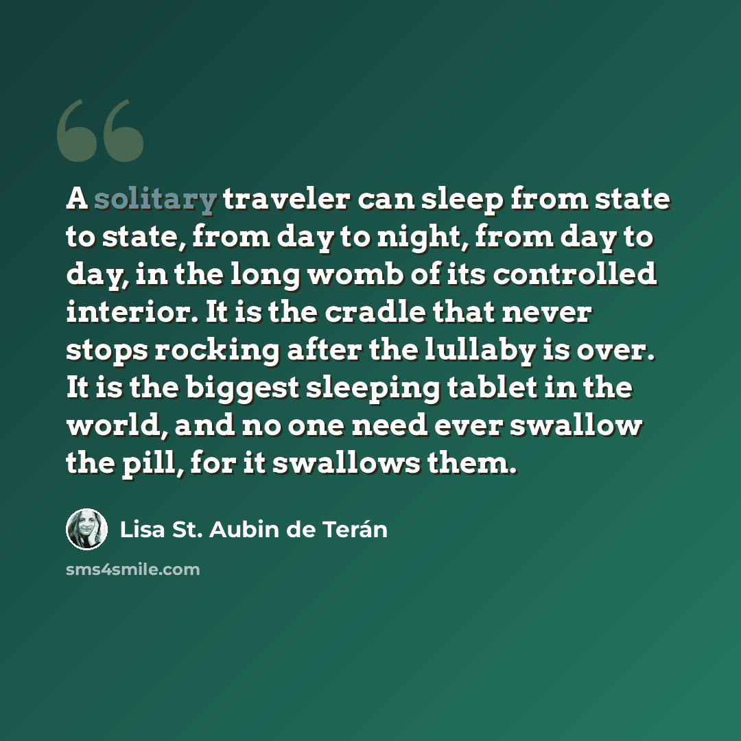 “A solitary traveler can sleep from state to state, from day to night, from day to day, in the long womb of its controlled interior. It is the cradle that never stops rocking after the lullaby is over. It is the biggest sleeping tablet in the world, and no one need ever swallow the pill, for it…” quote by Lisa St. Aubin de Terán