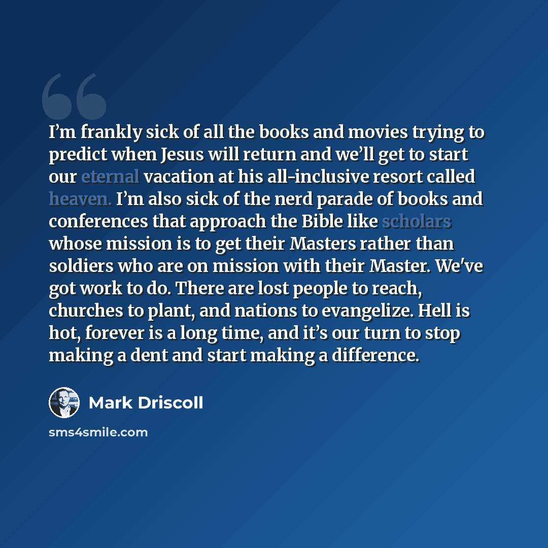 “I’m frankly sick of all the books and movies trying to predict when Jesus will return and we’ll get to start our eternal vacation at his all-inclusive resort called heaven. I’m also sick of the nerd parade of books and conferences that approach the Bible like scholars whose mission is to get their…” quote by Mark Driscoll