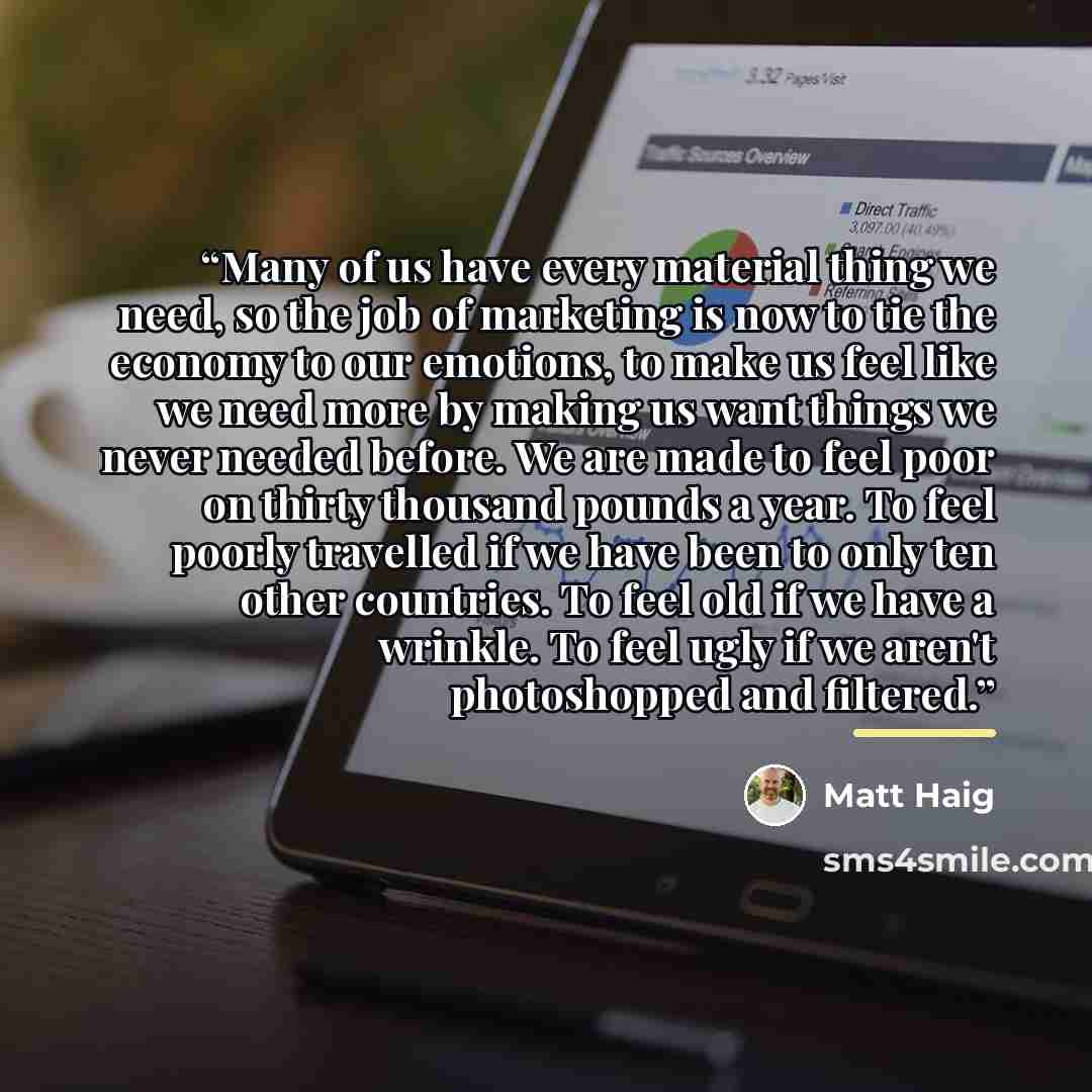 “Many of us have every material thing we need, so the job of marketing is now to tie the economy to our emotions, to make us feel like we need more by making us want things we never needed before. We are made to feel poor on thirty thousand pounds a year. To feel poorly travelled if we have been to…” quote by Matt Haig