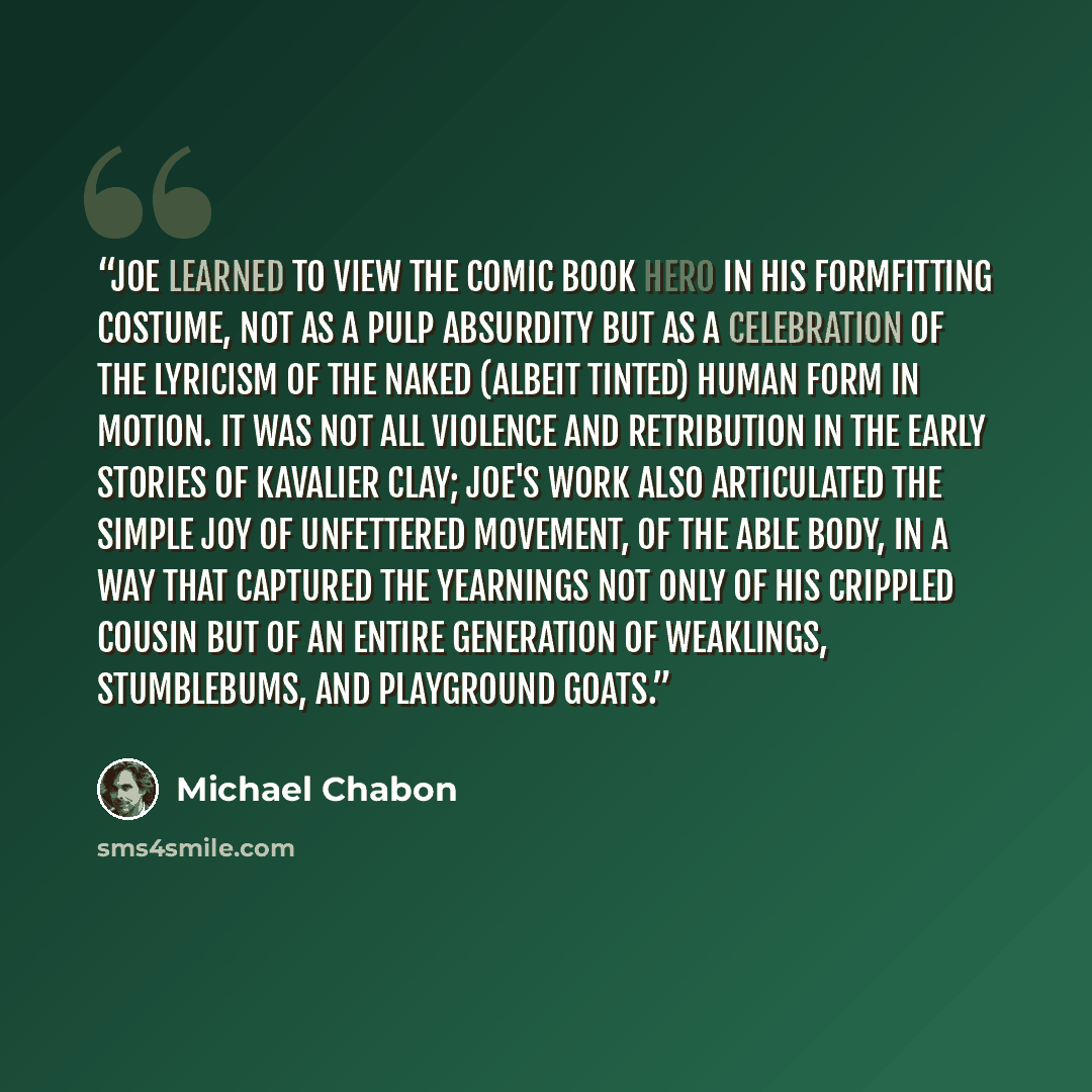 “Joe learned to view the comic book hero in his formfitting costume, not as a pulp absurdity but as a celebration of the lyricism of the naked (albeit tinted) human form in motion. It was not all violence and retribution in the early stories of Kavalier Clay; Joe's work also articulated the simple…” quote by Michael Chabon
