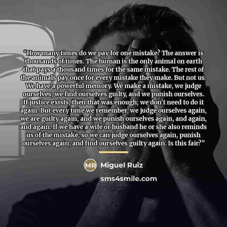 “How many times do we pay for one mistake? The answer is thousands of times. The human is the only animal on earth that pays a thousand times for the same mistake. The rest of the animals pay once for every mistake they make. But not us. We have a powerful memory. We make a mistake, we judge…” quote by Miguel Ruiz