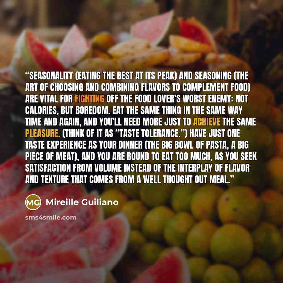 “Seasonality (eating the best at its peak) and seasoning (the art of choosing and combining flavors to complement food) are vital for fighting off the food lover’s worst enemy: not calories, but boredom. Eat the same thing in the same way time and again, and you’ll need more just to achieve the…” quote by Mireille Guiliano