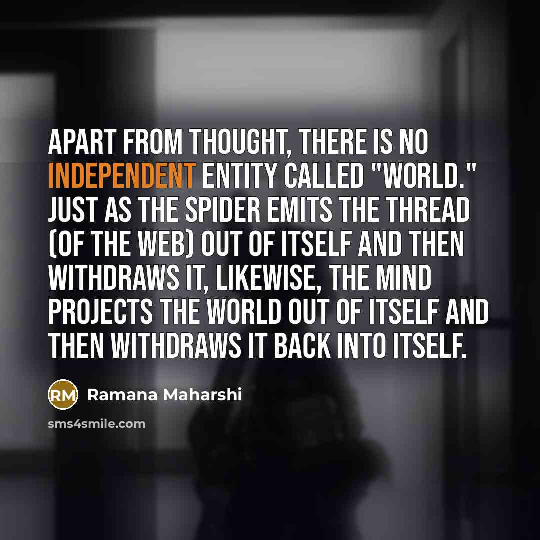 “Apart from thought, there is no independent entity called "world." Just as the spider emits the thread (of the web) out of itself and then withdraws it, likewise, the mind projects the world out of itself and then withdraws it back into itself.” quote by Ramana Maharshi