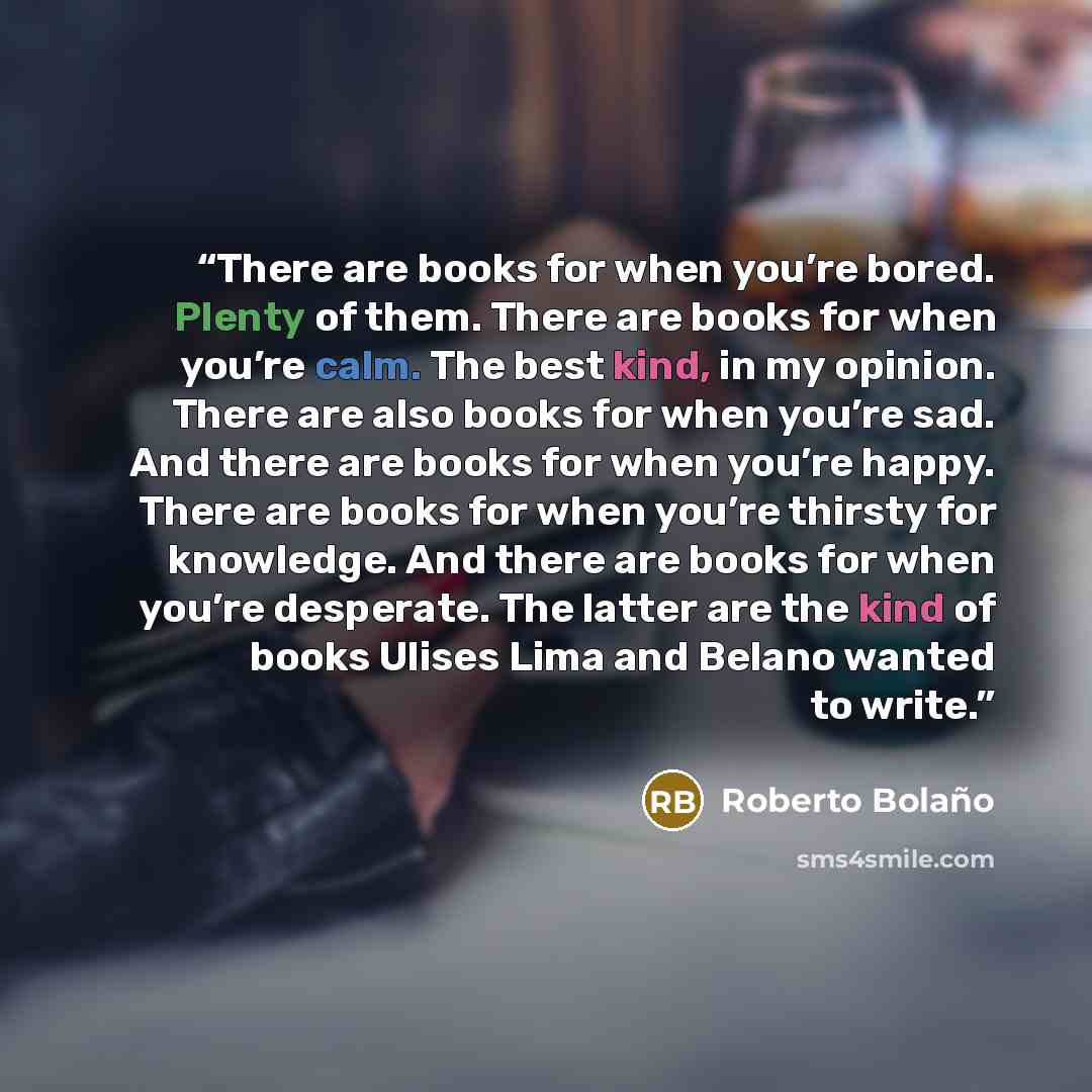 “There are books for when you’re bored. Plenty of them. There are books for when you’re calm. The best kind, in my opinion. There are also books for when you’re sad. And there are books for when you’re happy. There are books for when you’re thirsty for knowledge. And there are books for when you’re…” quote by Roberto Bolaño