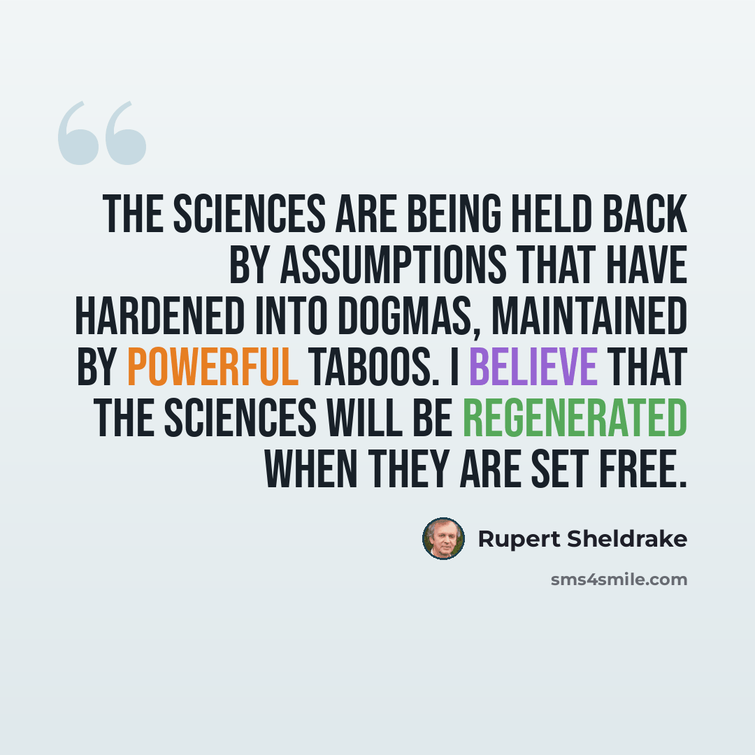 “The sciences are being held back by assumptions that have hardened into dogmas, maintained by powerful taboos. I believe that the sciences will be regenerated when they are set free.” quote by Rupert Sheldrake
